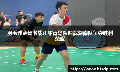 羽毛球赛场激战正酣青岛队迎战湖南队争夺胜利荣耀