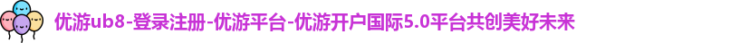 优游ub8-登录注册-优游平台-优游开户国际5.0平台共创美好未来
